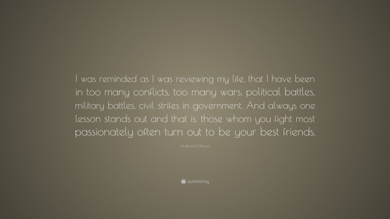 Ferdinand Marcos Quote: “I was reminded as I was reviewing my life, that I have been in too many conflicts, too many wars, political battles, military battles, civil strifes in government. And always one lesson stands out and that is, those whom you fight most passionately often turn out to be your best friends.”