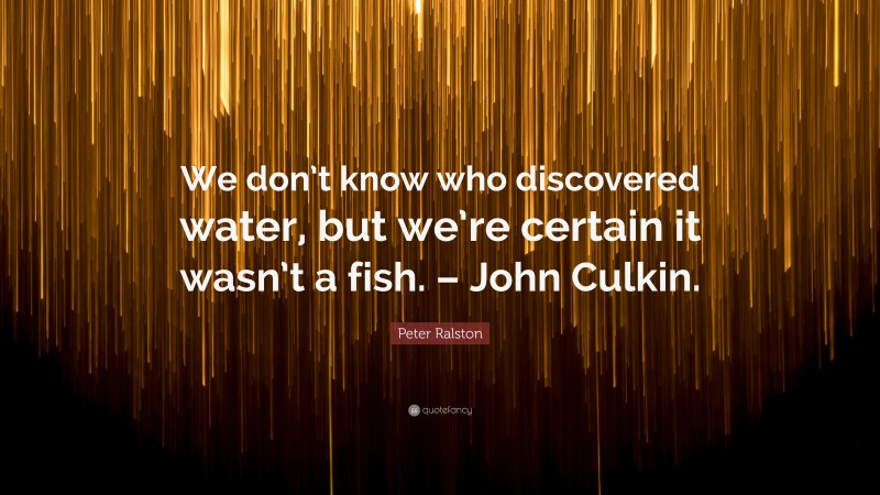 Peter Ralston Quote: “We don’t know who discovered water, but we’re certain it wasn’t a fish. – John Culkin.”