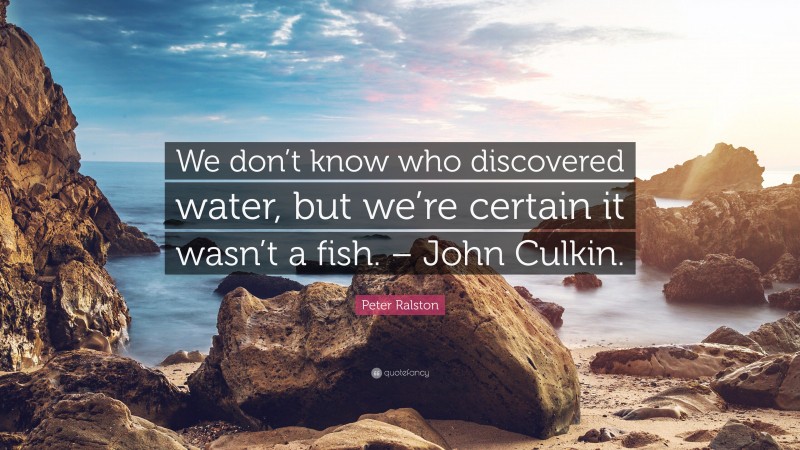 Peter Ralston Quote: “We don’t know who discovered water, but we’re certain it wasn’t a fish. – John Culkin.”