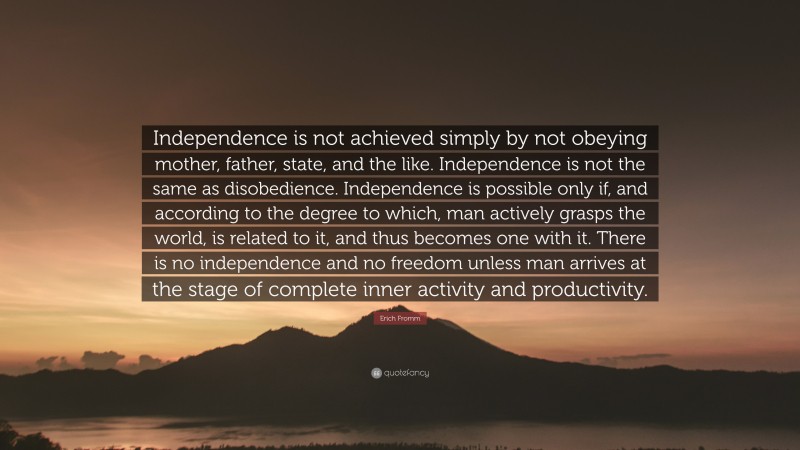 Erich Fromm Quote: “Independence is not achieved simply by not obeying mother, father, state, and the like. Independence is not the same as disobedience. Independence is possible only if, and according to the degree to which, man actively grasps the world, is related to it, and thus becomes one with it. There is no independence and no freedom unless man arrives at the stage of complete inner activity and productivity.”