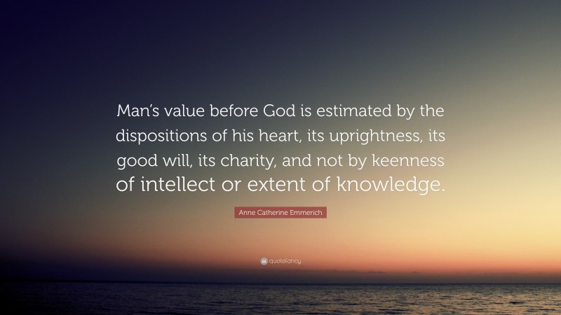 Anne Catherine Emmerich Quote: “Man’s value before God is estimated by the dispositions of his heart, its uprightness, its good will, its charity, and not by keenness of intellect or extent of knowledge.”