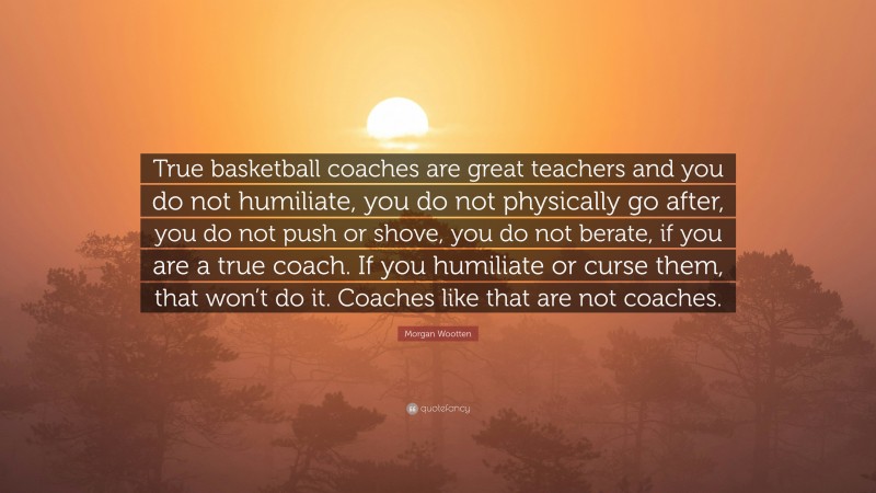 Morgan Wootten Quote: “True basketball coaches are great teachers and you do not humiliate, you do not physically go after, you do not push or shove, you do not berate, if you are a true coach. If you humiliate or curse them, that won’t do it. Coaches like that are not coaches.”