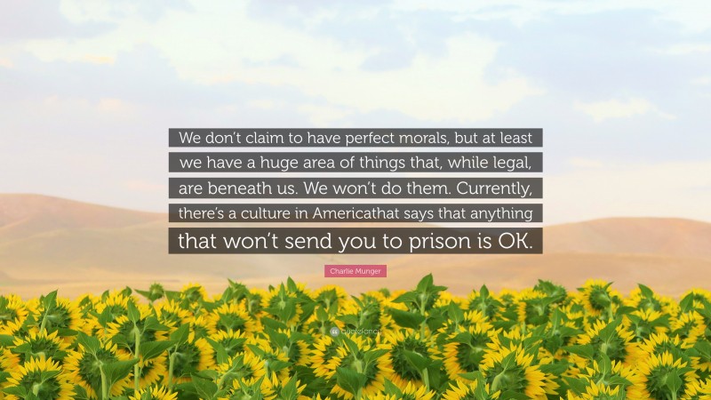 Charlie Munger Quote: “We don’t claim to have perfect morals, but at least we have a huge area of things that, while legal, are beneath us. We won’t do them. Currently, there’s a culture in Americathat says that anything that won’t send you to prison is OK.”