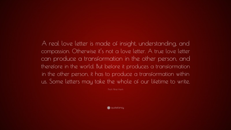 Thich Nhat Hanh Quote: “A real love letter is made of insight, understanding, and compassion. Otherwise it’s not a love letter. A true love letter can produce a transformation in the other person, and therefore in the world. But before it produces a transformation in the other person, it has to produce a transformation within us. Some letters may take the whole of our lifetime to write.”