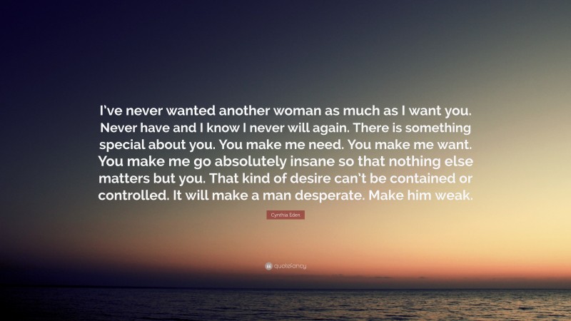 Cynthia Eden Quote: “I’ve never wanted another woman as much as I want you. Never have and I know I never will again. There is something special about you. You make me need. You make me want. You make me go absolutely insane so that nothing else matters but you. That kind of desire can’t be contained or controlled. It will make a man desperate. Make him weak.”