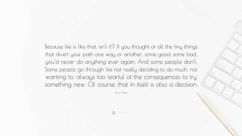 Jenny Colgan Quote: “Because life is like that, isn’t it? If you thought of all the tiny things that divert your path one way or another, some good, some bad, you’d never do anything ever again. And some people don’t. Some people go through life not really deciding to do much, not wanting to, always too fearful of the consequences to try something new. Of course, that in itself is also a decision.”