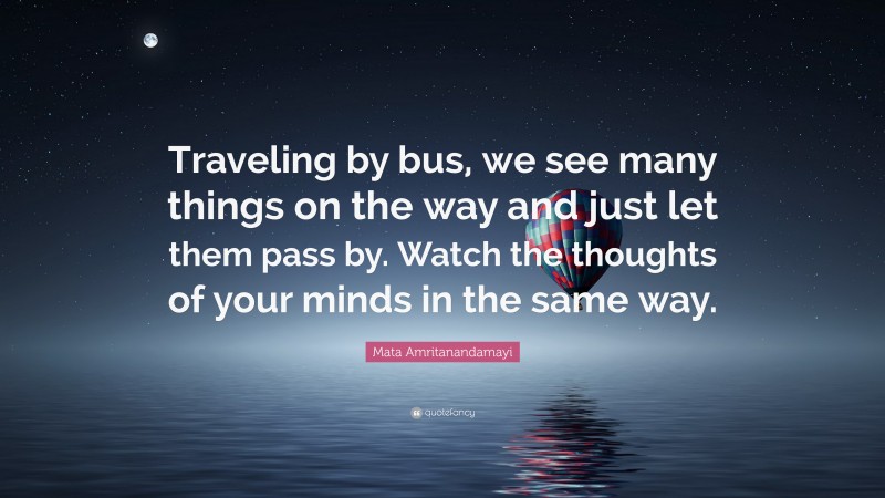 Mata Amritanandamayi Quote: “Traveling by bus, we see many things on the way and just let them pass by. Watch the thoughts of your minds in the same way.”