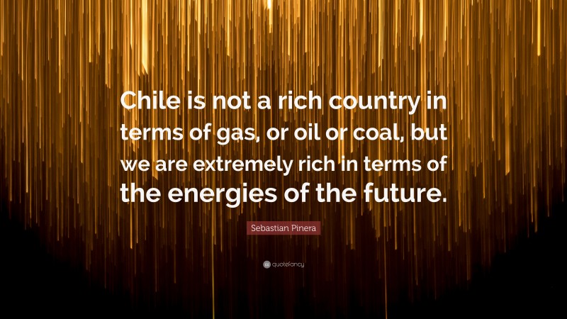 Sebastian Pinera Quote: “Chile is not a rich country in terms of gas, or oil or coal, but we are extremely rich in terms of the energies of the future.”