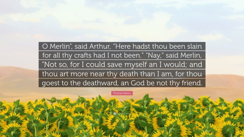 Thomas Malory Quote: “O Merlin”, said Arthur, “Here hadst thou been slain for all thy crafts had I not been.” “Nay,” said Merlin, “Not so, for I could save myself an I would; and thou art more near thy death than I am, for thou goest to the deathward, an God be not thy friend.”
