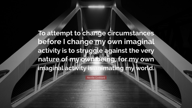 Neville Goddard Quote: “To attempt to change circumstances before I change my own imaginal activity is to struggle against the very nature of my own being, for my own imaginal activity is animating my world.”