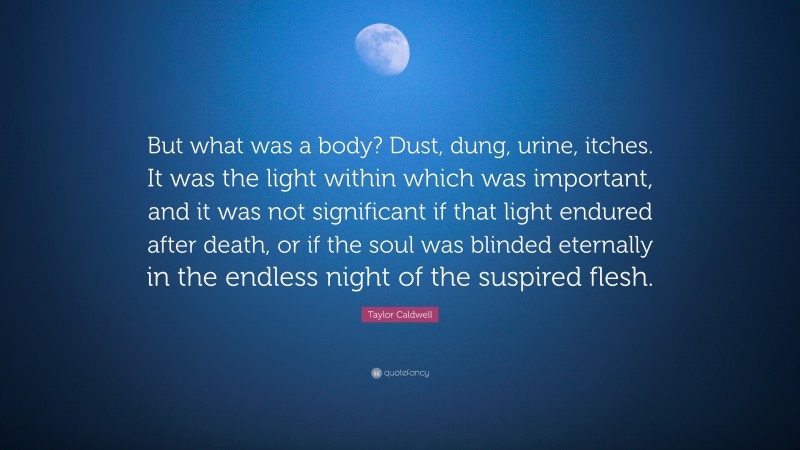 Taylor Caldwell Quote: “But what was a body? Dust, dung, urine, itches. It was the light within which was important, and it was not significant if that light endured after death, or if the soul was blinded eternally in the endless night of the suspired flesh.”