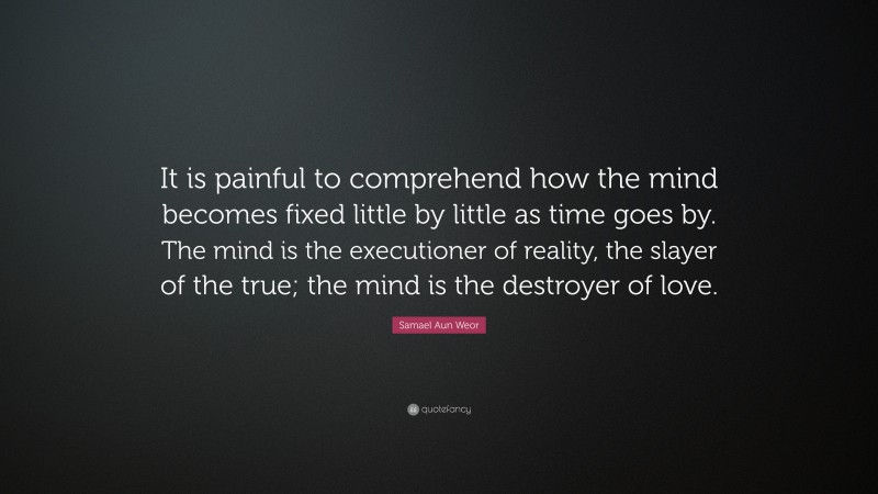 Samael Aun Weor Quote: “It is painful to comprehend how the mind becomes fixed little by little as time goes by. The mind is the executioner of reality, the slayer of the true; the mind is the destroyer of love.”