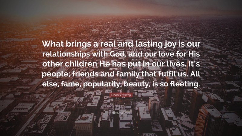 Lindsey Stirling Quote: “What brings a real and lasting joy is our relationships with God, and our love for His other children He has put in our lives. It’s people; friends and family that fulfil us. All else, fame, popularity, beauty, is so fleeting.”