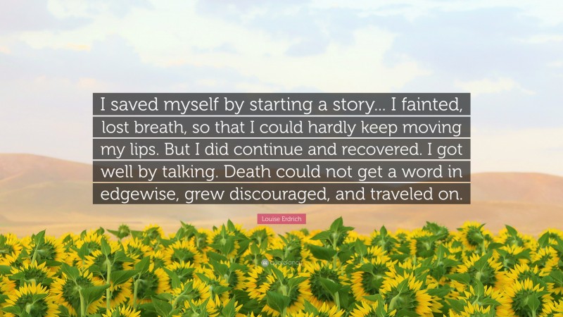 Louise Erdrich Quote: “I saved myself by starting a story... I fainted, lost breath, so that I could hardly keep moving my lips. But I did continue and recovered. I got well by talking. Death could not get a word in edgewise, grew discouraged, and traveled on.”