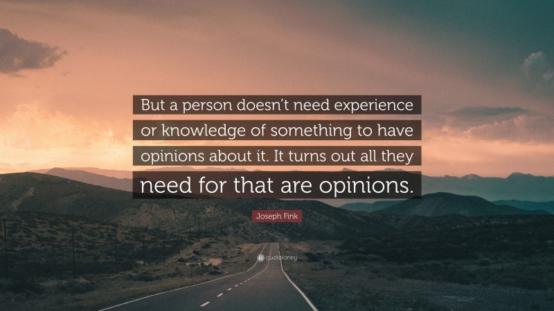 Joseph Fink Quote: “But a person doesn’t need experience or knowledge of something to have opinions about it. It turns out all they need for that are opinions.”