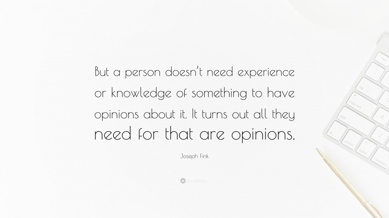 Joseph Fink Quote: “But a person doesn’t need experience or knowledge of something to have opinions about it. It turns out all they need for that are opinions.”