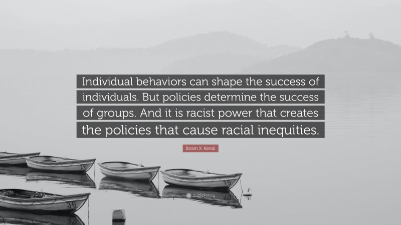 Ibram X. Kendi Quote: “Individual behaviors can shape the success of individuals. But policies determine the success of groups. And it is racist power that creates the policies that cause racial inequities.”