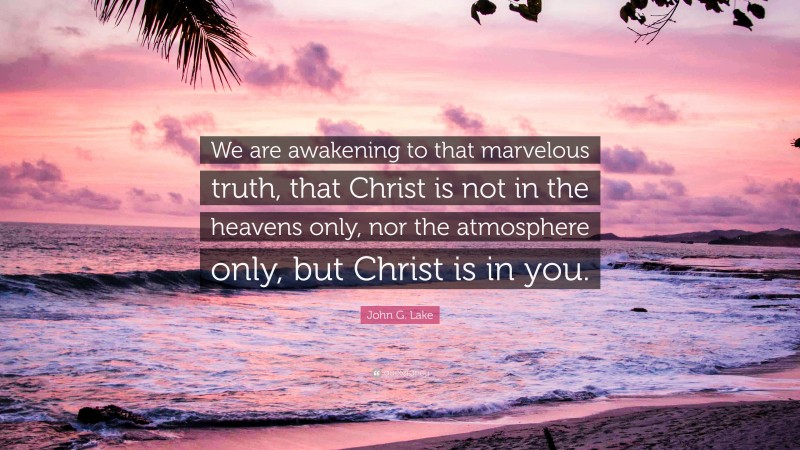 John G. Lake Quote: “We are awakening to that marvelous truth, that Christ is not in the heavens only, nor the atmosphere only, but Christ is in you.”