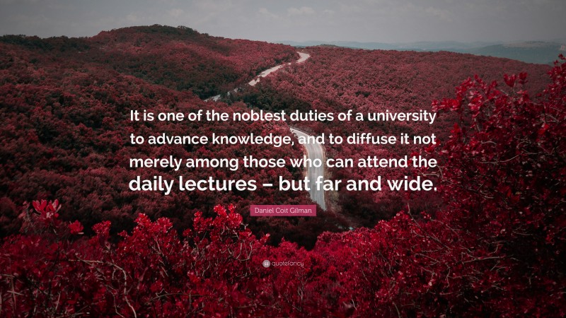 Daniel Coit Gilman Quote: “It is one of the noblest duties of a university to advance knowledge, and to diffuse it not merely among those who can attend the daily lectures – but far and wide.”