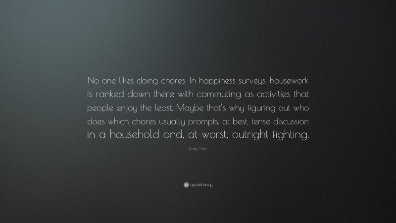 Emily Oster Quote: “No one likes doing chores. In happiness surveys, housework is ranked down there with commuting as activities that people enjoy the least. Maybe that’s why figuring out who does which chores usually prompts, at best, tense discussion in a household and, at worst, outright fighting.”