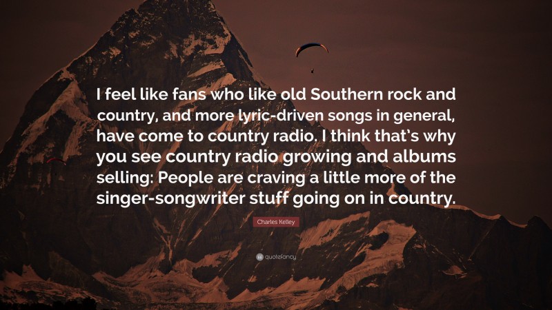 Charles Kelley Quote: “I feel like fans who like old Southern rock and country, and more lyric-driven songs in general, have come to country radio. I think that’s why you see country radio growing and albums selling: People are craving a little more of the singer-songwriter stuff going on in country.”