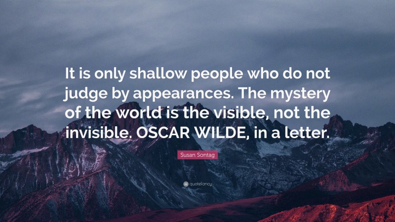 Susan Sontag Quote: “It is only shallow people who do not judge by appearances. The mystery of the world is the visible, not the invisible. OSCAR WILDE, in a letter.”