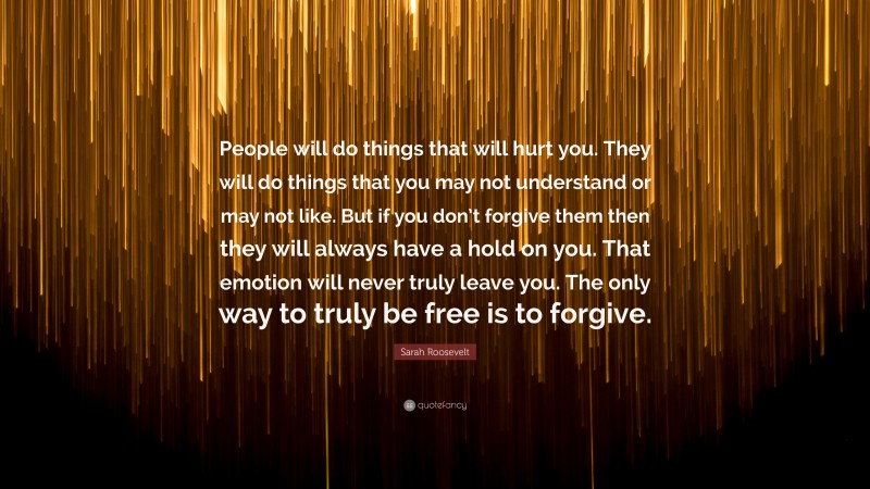 Sarah Roosevelt Quote: “People will do things that will hurt you. They will do things that you may not understand or may not like. But if you don’t forgive them then they will always have a hold on you. That emotion will never truly leave you. The only way to truly be free is to forgive.”