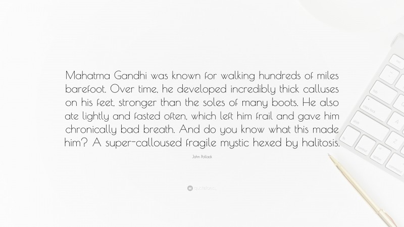 John Pollack Quote: “Mahatma Gandhi was known for walking hundreds of miles barefoot. Over time, he developed incredibly thick calluses on his feet, stronger than the soles of many boots. He also ate lightly and fasted often, which left him frail and gave him chronically bad breath. And do you know what this made him? A super-calloused fragile mystic hexed by halitosis.”