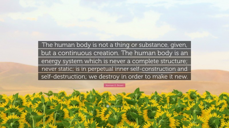Norman O. Brown Quote: “The human body is not a thing or substance, given, but a continuous creation. The human body is an energy system which is never a complete structure; never static; is in perpetual inner self-construction and self-destruction; we destroy in order to make it new.”
