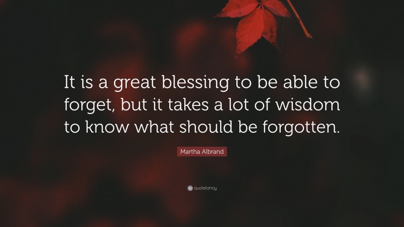 Martha Albrand Quote: “It is a great blessing to be able to forget, but it takes a lot of wisdom to know what should be forgotten.”