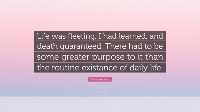 Moazzam Begg Quote: “Life was fleeting, I had learned, and death guaranteed. There had to be some greater purpose to it than the routine existance of daily life.”