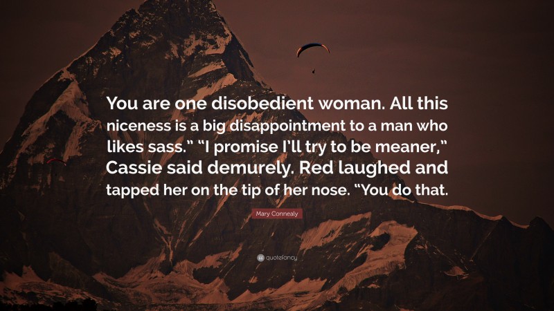 Mary Connealy Quote: “You are one disobedient woman. All this niceness is a big disappointment to a man who likes sass.” “I promise I’ll try to be meaner,” Cassie said demurely. Red laughed and tapped her on the tip of her nose. “You do that.”