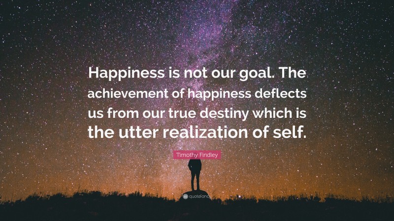 Timothy Findley Quote: “Happiness is not our goal. The achievement of happiness deflects us from our true destiny which is the utter realization of self.”