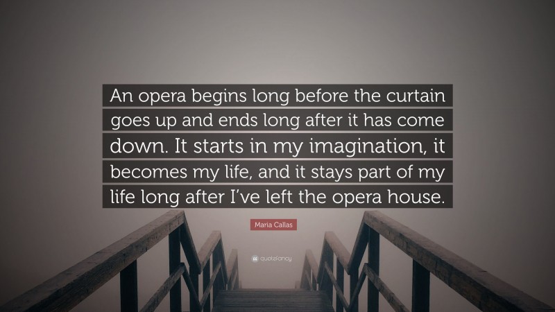 Maria Callas Quote: “An opera begins long before the curtain goes up and ends long after it has come down. It starts in my imagination, it becomes my life, and it stays part of my life long after I’ve left the opera house.”