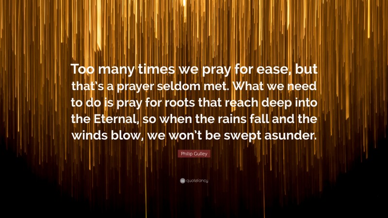 Philip Gulley Quote: “Too many times we pray for ease, but that’s a prayer seldom met. What we need to do is pray for roots that reach deep into the Eternal, so when the rains fall and the winds blow, we won’t be swept asunder.”