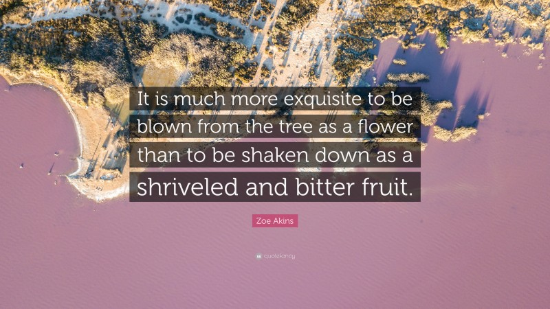 Zoe Akins Quote: “It is much more exquisite to be blown from the tree as a flower than to be shaken down as a shriveled and bitter fruit.”