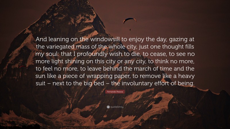 Fernando Pessoa Quote: “And leaning on the windowsill to enjoy the day, gazing at the variegated mass of the whole city, just one thought fills my soul: that I profoundly wish to die, to cease, to see no more light shining on this city or any city, to think no more, to feel no more, to leave behind the march of time and the sun like a piece of wrapping paper, to remove like a heavy suit – next to the big bed – the involuntary effort of being.”