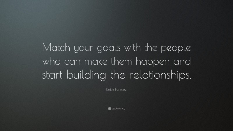 Keith Ferrazzi Quote: “Match your goals with the people who can make them happen and start building the relationships.”