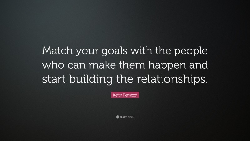 Keith Ferrazzi Quote: “Match your goals with the people who can make them happen and start building the relationships.”