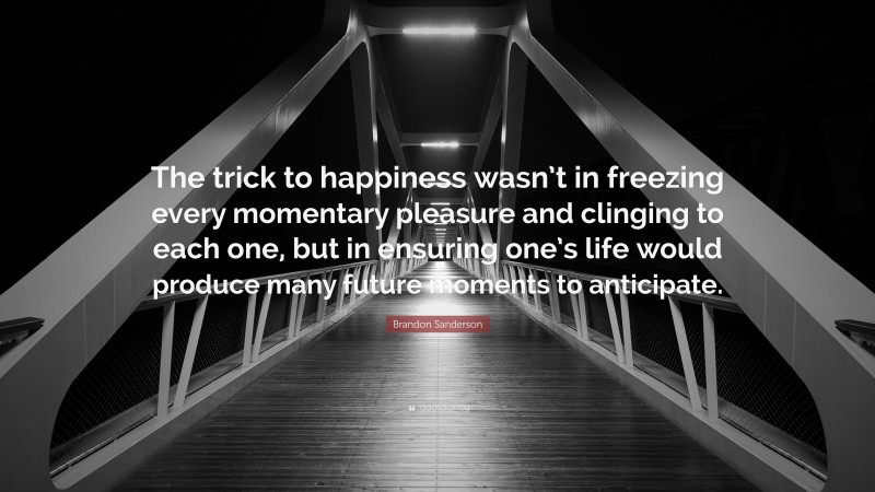 Brandon Sanderson Quote: “The trick to happiness wasn’t in freezing every momentary pleasure and clinging to each one, but in ensuring one’s life would produce many future moments to anticipate.”