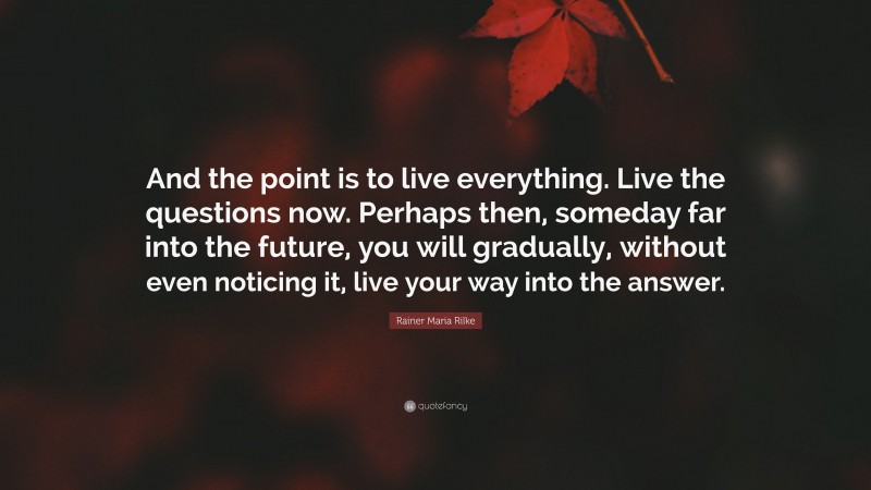Rainer Maria Rilke Quote: “And the point is to live everything. Live the questions now. Perhaps then, someday far into the future, you will gradually, without even noticing it, live your way into the answer.”