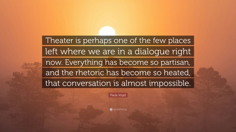 Paula Vogel Quote: “Theater is perhaps one of the few places left where we are in a dialogue right now. Everything has become so partisan, and the rhetoric has become so heated, that conversation is almost impossible.”