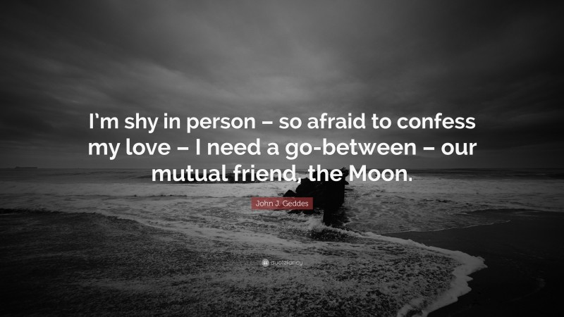 John J. Geddes Quote: “I’m shy in person – so afraid to confess my love – I need a go-between – our mutual friend, the Moon.”