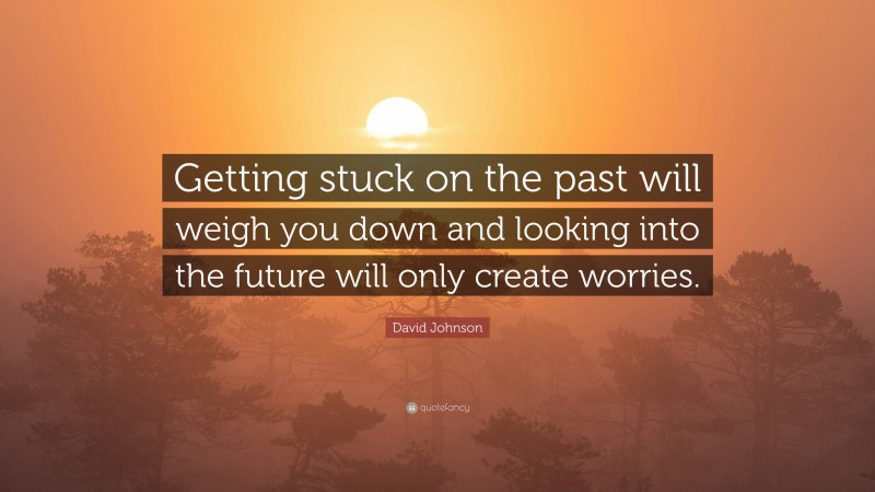 David Johnson Quote: “Getting stuck on the past will weigh you down and looking into the future will only create worries.”