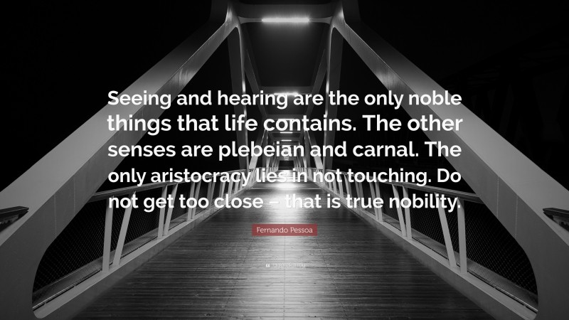 Fernando Pessoa Quote: “Seeing and hearing are the only noble things that life contains. The other senses are plebeian and carnal. The only aristocracy lies in not touching. Do not get too close – that is true nobility.”