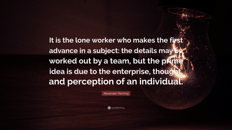 Alexander Fleming Quote: “It is the lone worker who makes the first advance in a subject: the details may be worked out by a team, but the prime idea is due to the enterprise, thought, and perception of an individual.”