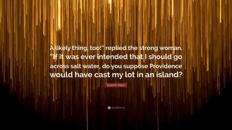 Susanne Alleyn Quote: “A likely thing, too!” replied the strong woman. “If it was ever intended that I should go across salt water, do you suppose Providence would have cast my lot in an island?”