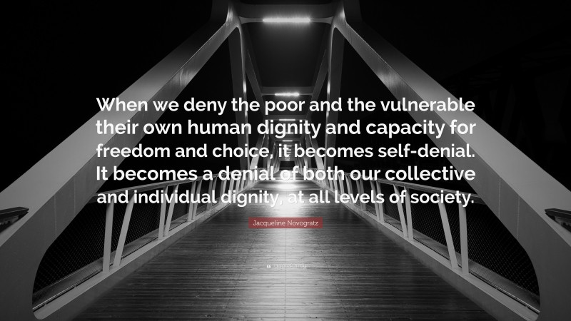 Jacqueline Novogratz Quote: “When we deny the poor and the vulnerable their own human dignity and capacity for freedom and choice, it becomes self-denial. It becomes a denial of both our collective and individual dignity, at all levels of society.”