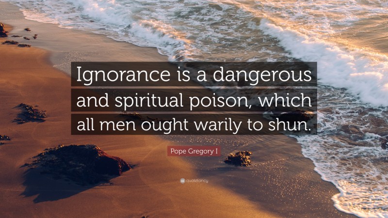 Pope Gregory I Quote: “Ignorance is a dangerous and spiritual poison, which all men ought warily to shun.”