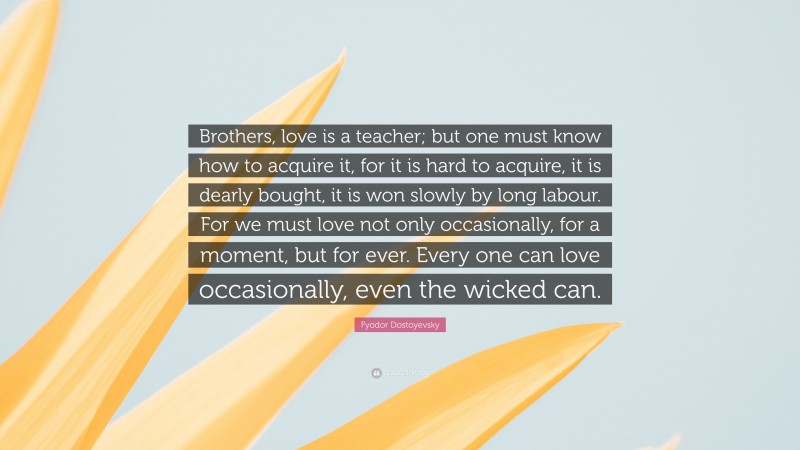 Fyodor Dostoyevsky Quote: “Brothers, love is a teacher; but one must know how to acquire it, for it is hard to acquire, it is dearly bought, it is won slowly by long labour. For we must love not only occasionally, for a moment, but for ever. Every one can love occasionally, even the wicked can.”